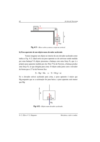 As leis de Newwton
S. C. Zilio e V. S. Bagnato Mecânica, calor e ondas
62
Fig. 4.11 - Bloco sobre a mesa e corpo na vertical.
h) Peso aparente de um objeto num elevador acelerado
Vamos imaginar um objeto no interior de um elevador acelerado como
indica a Fig. 4.12. Qual seria seu peso aparente se ele estivesse sendo medido
por urna balança? O objeto pressiona a balança com urna força N, que é o
próprio peso aparente medido por ela. Pela 3a
lei de Newton, a balança produz
uma força N, só que dirigida para cima. O objeto anda junto com o elevador
de forma que a 2 a
lei de Newton fica:
N – Mg = Ma ⇒ N = M (g + a)
Se o elevador estiver acelerado para cima, o peso aparente é maior que
Mg,enquanto que se a aceleração for para baixo, o peso aparente será menor
que Mg.
Fig. 4.12 - Objeto num elevador acelerado.
M1
M2g
T
T
a
r
M2
a
r
M
Mg
N
 
