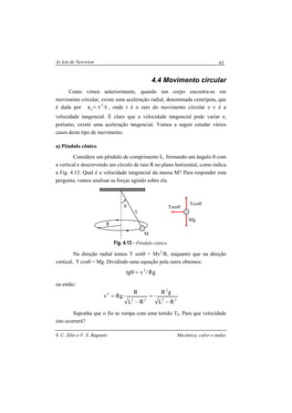 As leis de Newwton
S. C. Zilio e V. S. Bagnato Mecânica, calor e ondas
63
4.4 Movimento circular
Como vimos anteriormente, quando um corpo encontra-se em
movimento circular, existe uma aceleração radial, denominada centrípeta, que
é dada por r/va 2
c= , onde r é o raio do movimento circular e v é a
velocidade tangencial. É claro que a velocidade tangencial pode variar e,
portanto, existir uma aceleração tangencial. Vamos a seguir estudar vários
casos deste tipo de movimento.
a) Pêndulo cônico
Considere um pêndulo de comprimento L, formando um ângulo θ com
a vertical e descrevendo um círculo de raio R no plano horizontal, como indica
a Fig. 4.13. Qual é a velocidade tangencial da massa M? Para responder esta
pergunta, vamos analisar as forças agindo sobre ela.
Fig. 4.13 - Pêndulo cônico.
Na direção radial temos T senθ = Mv2
/R, enquanto que na direção
vertical, T cosθ = Mg. Dividindo uma equação pela outra obtemos:
Rg/vtg 2
=θ
ou então:
22
2
22
2
RL
gR
RL
R
Rgv
−
=
−
=
Suponha que o fio se rompa com uma tensão T0. Para que velocidade
isto ocorrerá?
R
L
M
θ
Mg
Tcosθ
Tsenθ
 