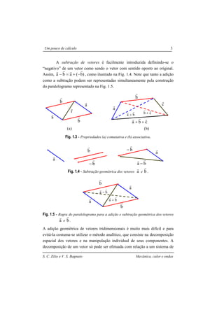 S. C. Zilio e V. S. Bagnato Mecânica, calor e ondas
Um pouco de cálculo 3
A subtração de vetores é facilmente introduzida definindo-se o
“negativo” de um vetor como sendo o vetor com sentido oposto ao original.
Assim, )b(aba
rrrr
−+=− , como ilustrado na Fig. 1.4. Note que tanto a adição
como a subtração podem ser representadas simultaneamente pela construção
do paralelogramo representado na Fig. 1.5.
(a) (b)
Fig. 1.3 - Propriedades (a) comutativa e (b) associativa.
Fig. 1.4 - Subtração geométrica dos vetores a
r
e b
r
.
Fig. 1.5 - Regra do paralelogramo para a adição e subtração geométrica dos vetores
a
r
e b
r
.
A adição geométrica de vetores tridimensionais é muito mais difícil e para
evitá-la costuma-se utilizar o método analítico, que consiste na decomposição
espacial dos vetores e na manipulação individual de seus componentes. A
decomposição de um vetor só pode ser efetuada com relação a um sistema de
a
r
b
r
c
r
ba
rr
+
cba
rrr
++
cb
rr
+
a
r
b
r
r
r
a
r
b
r
a
r
b
r
b
r
−
a
r
ba
rr
−
b
r
−
a
r
ba
rr
−
a
r
b
r
a
r
b
r
ba
rr
+
 
