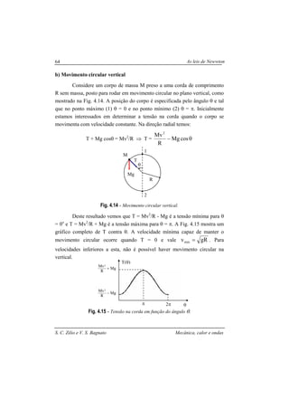 As leis de Newwton
S. C. Zilio e V. S. Bagnato Mecânica, calor e ondas
64
b) Movimento circular vertical
Considere um corpo de massa M preso a uma corda de comprimento
R sem massa, posto para rodar em movimento circular no plano vertical, como
mostrado na Fig. 4.14. A posição do corpo é especificada pelo ângulo θ e tal
que no ponto máximo (1) θ = 0 e no ponto mínimo (2) θ = π. Inicialmente
estamos interessados em determinar a tensão na corda quando o corpo se
movimenta com velocidade constante. Na direção radial temos:
T + Mg cosθ = Mv2
/R ⇒ T = θ− cosMg
R
Mv2
Fig. 4.14 - Movimento circular vertical.
Deste resultado vemos que T = Mv2
/R - Mg é a tensão mínima para θ
= 0o
e T = Mv2
/R + Mg é a tensão máxima para θ = π. A Fig. 4.15 mostra um
gráfico completo de T contra θ. A velocidade mínima capaz de manter o
movimento circular ocorre quando T = 0 e vale gRvmin = . Para
velocidades inferiores a esta, não é possível haver movimento circular na
vertical.
Fig. 4.15 - Tensão na corda em função do ângulo θ.
θ
T(θ)
π 2π
Mg
R
Mv2
+
Mg
R
Mv2
−
M
θ
Mg
T
R
1
2
 