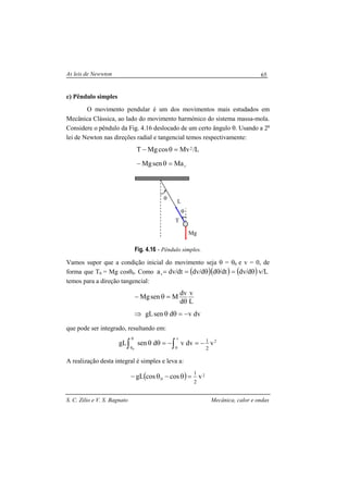 As leis de Newwton
S. C. Zilio e V. S. Bagnato Mecânica, calor e ondas
65
c) Pêndulo simples
O movimento pendular é um dos movimentos mais estudados em
Mecânica Clássica, ao lado do movimento harmónico do sistema massa-mola.
Considere o pêndulo da Fig. 4.16 deslocado de um certo ângulo θ. Usando a 2a
lei de Newton nas direções radial e tangencial temos respectivamente:
t
2
MasenMg
L/MvcosMgT
=θ−
=θ−
Fig. 4.16 - Pêndulo simples.
Vamos supor que a condição inicial do movimento seja θ = θ0 e v = 0, de
forma que T0 = Mg cosθ0. Como ( )( )dt/dd/dvdt/dvat θθ== ( ) L/vd/dv θ=
temos para a direção tangencial:
dvvdsengL
L
v
d
dv
MsenMg
−=θθ⇒
θ
=θ−
que pode ser integrado, resultando em:
2
v
0
vdvvdsengL
0 2
1
∫ ∫
θ
θ
−=−=θθ
A realização desta integral é simples e leva a:
( ) 2
0 vcoscosgL
2
1
=θ−θ−
L
Mg
θ
T
θ
 