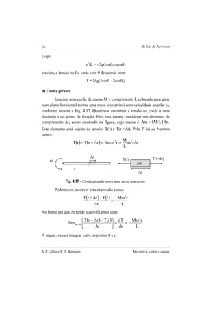 As leis de Newwton
S. C. Zilio e V. S. Bagnato Mecânica, calor e ondas
66
Logo:
v2
/L = - 2g(cosθ0 - cosθ)
e assim, a tensão no fio varia com θ de acordo com:
T = Mg(3cosθ - 2cosθ0)
d) Corda girante
Imagine uma corda de massa M e comprimento L colocada para girar
num plano horizontal (sobre uma mesa sem atrito) com velocidade angular ω,
conforme mostra a Fig. 4.17. Queremos encontrar a tensão na corda a uma
distância r do ponto de fixação. Para isto vamos considerar um elemento de
comprimento ∆r, como mostrado na figura, cuja massa é ( ) rL/Mm ∆=∆ .
Este elemento está sujeito às tensões T(r) e T(r +∆r). Pela 2a
lei de Newton
temos:
( ) ( ) rrrmrrTrT 22
L
M
∆ω=ω∆=∆+−
Fig. 4.17 - Corda girando sobre uma mesa sem atrito.
Podemos re-escrever esta expressão como:
( ) ( )
L
rM
r
rTrrT 2
ω
−=
∆
−∆+
No limite em que ∆r tende a zero ficamos com:
( ) ( )
L
rM
dr
dT
r
rTrrT
lim
2
0r
ω
−==



∆
−∆+
→∆
A seguir, vamos integrar entre os pontos 0 e r:
∆r
ω
r
T(r) T(r+∆r)
∆r
∆m
 