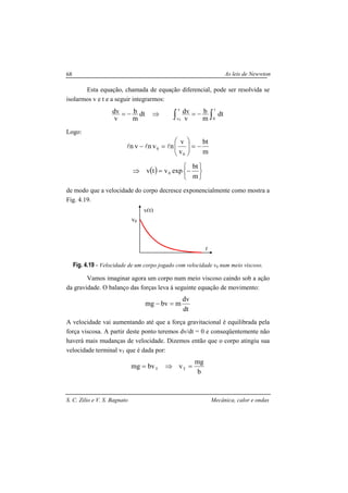As leis de Newwton
S. C. Zilio e V. S. Bagnato Mecânica, calor e ondas
68
Esta equação, chamada de equação diferencial, pode ser resolvida se
isolarmos v e t e a seguir integrarmos:
∫∫ −=⇒−=
t
0
v
v
dt
m
b
v
dvdt
m
b
v
dv
0
Logo:
m
bt
v
v
nvnvn
0
0 −=





=− lll
( )






−=⇒
m
bt
expvtv 0
de modo que a velocidade do corpo decresce exponencialmente como mostra a
Fig. 4.19.
Fig. 4.19 - Velocidade de um corpo jogado com velocidade v0 num meio viscoso.
Vamos imaginar agora um corpo num meio viscoso caindo sob a ação
da gravidade. O balanço das forças leva à seguinte equação de movimento:
dt
dv
mbvmg =−
A velocidade vai aumentando até que a força gravitacional é equilibrada pela
força viscosa. A partir deste ponto teremos dv/dt = 0 e conseqüentemente não
haverá mais mudanças de velocidade. Dizemos então que o corpo atingiu sua
velocidade terminal vT que é dada por:
b
mg
vbvmg TT =⇒=
t
v(t)
v0
 