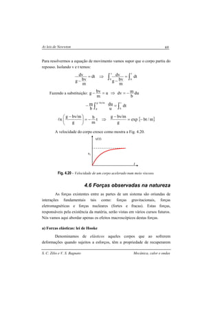 As leis de Newwton
S. C. Zilio e V. S. Bagnato Mecânica, calor e ondas
69
Para resolvermos a equação de movimento vamos supor que o corpo partiu do
repouso. Isolando v e t temos:
∫∫ =
−
⇒=
−
t
0
v
0
dt
m
bvg
dvdt
m
bvg
dv
Fazendo a substituição: du
b
mdvu
m
bvg −=⇒=−
∫∫ =−
− t
0
m/bvg
g
dt
u
du
b
m
{ }m/btexp
g
m/bvg
t
m
b
g
m/bvg
n −=
−
⇒−=




 −
l
A velocidade do corpo cresce como mostra a Fig. 4.20.
Fig. 4.20 - Velocidade de um corpo acelerado num meio viscoso.
4.6 Forças observadas na natureza
As forças existentes entre as partes de um sistema são oriundas de
interações fundamentais tais como: forças gravitacionais, forças
eletromagnéticas e forças nucleares (fortes e fracas). Estas forças,
responsáveis pela existência da matéria, serão vistas em vários cursos futuros.
Nós vamos aqui abordar apenas os efeitos macroscópicos destas forças.
a) Forcas elásticas: lei de Hooke
Denominamos de elásticos aqueles corpos que ao sofrerem
deformações quando sujeitos a esforços, têm a propriedade de recuperarem
t
v(t)
vt
 
