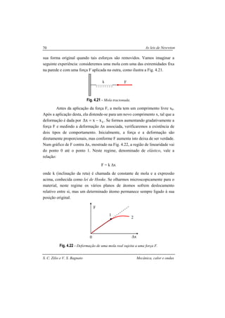 As leis de Newwton
S. C. Zilio e V. S. Bagnato Mecânica, calor e ondas
70
sua forma original quando tais esforços são removidos. Vamos imaginar a
seguinte experiência: consideremos uma mola com uma das extremidades fixa
na parede e com uma força F aplicada na outra, como ilustra a Fig. 4.21.
Fig. 4.21 - Mola tracionada.
Antes da aplicação da força F, a mola tem um comprimento livre x0.
Após a aplicação desta, ela distende-se para um novo comprimento x, tal que a
deformação é dada por 0xxx −=∆ . Se formos aumentando gradativamente a
força F e medindo a deformação ∆x associada, verificaremos a existência de
dois tipos de comportamento. Inicialmente, a força e a deformação são
diretamente proporcionais, mas conforme F aumenta isto deixa de ser verdade.
Num gráfico de F contra ∆x, mostrado na Fig. 4.22, a região de linearidade vai
do ponto 0 até o ponto 1. Neste regime, denominado de elástico, vale a
relação:
F = k ∆x
onde k (inclinação da reta) é chamada de constante de mola e a expressão
acima, conhecida como lei de Hooke. Se olharmos microscopicamente para o
material, neste regime os vários planos de átomos sofrem deslocamento
relativo entre si, mas um determinado átomo permanece sempre ligado à sua
posição original.
Fig. 4.22 - Deformação de uma mola real sujeita a uma força F.
Fk
∆x
F
1
2
0
 