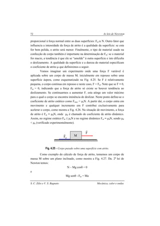 As leis de Newwton
S. C. Zilio e V. S. Bagnato Mecânica, calor e ondas
72
proporcional à força normal entre as duas superfícies: Fat α N. Outro fator que
influencia a intensidade da força de atrito é a qualidade da superfície: se esta
for bem polida, o atrito será menor. Finalmente, o tipo de material usado na
confecção de corpo também é importante na determinação de Fat: se o material
for macio, a tendência é que ele se “amolde” à outra superfície e isto dificulta
o deslizamento. A qualidade da superfície e a dureza do material especificam
o coeficiente de atrito µ que definiremos a seguir.
Vamos imaginar um experimento onde uma força F variável é
aplicada sobre um corpo de massa M, inicialmente em repouso sobre uma
superfície áspera, como esquematizado na Fig. 4.25. Se F é relativamente
pequena, o corpo continua em repouso e neste caso, F = Fat. Note que se F = 0,
Fat = 0, indicando que a força de atrito só existe se houver tendência ao
deslizamento. Se continuarmos a aumentar F, esta atinge um valor máximo
para o qual o corpo se encontra iminência de deslizar. Neste ponto define-se o
coeficiente de atrito estático como Fmax = µeN. A partir daí, o corpo entra em
movimento e qualquer incremento em F contribui exclusivamente para
acelerar o corpo, como mostra a Fig. 4.26. Na situação de movimento, a força
de atrito é Fat = µdN, onde µd é chamado de coeficiente de atrito dinâmico.
Assim, no regime estático Fat ≤ µeN e no regime dinâmico Fat = µdN, sendo µd
< µe (verificado experimentalmente).
Fig. 4.25 - Corpo puxado sobre uma superfície com atrito.
Como exemplo do cálculo de força de atrito, tomemos um corpo de
massa M sobre um plano inclinado, como mostra a Fig. 4.27. Da. 2a
lei de
Newton temos:
N – Mg cosθ = 0
e
Mg senθ - Fat = Ma
M
F
r
atF
r
 