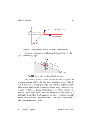 As leis de Newwton
S. C. Zilio e V. S. Bagnato Mecânica, calor e ondas
73
Fig. 4.26 - Variação da força de atrito com a força externa aplicada.
No caso do corpo estar na iminência de deslizamento, a = 0 e Fat =
µeN. Desta forma, µe = tgθ.
Fig. 4.27 - Corpo sobre um plano inclinado com atrito.
Como segundo exemplo, vamos analisar um rotor no parque de
diversões, mostrado na Fig. 4.28. Este rotor é constituído de um cilindro de
raio R, com fundo, colocado para rodar com velocidade angular ω, tendo
várias pessoas no seu interior. Assim que o cilindro atinge a rotação máxima,
o fundo é retirado e as pessoas são mantidas no seu interior somente pelo
atrito do contato com a parede. Sendo µ o coeficiente de atrito estático, g a
aceleração da gravidade local, queremos encontrar a mínima velocidade
angular capaz de manter a pessoa equilibrada. Neste caso, a força normal é
dada pela força centrípeta e então,
45o
F
Fat
µeN
µdN
iminência de deslizamento
deslizamento
θ
N
r
atF
r
Mg
a
r
 