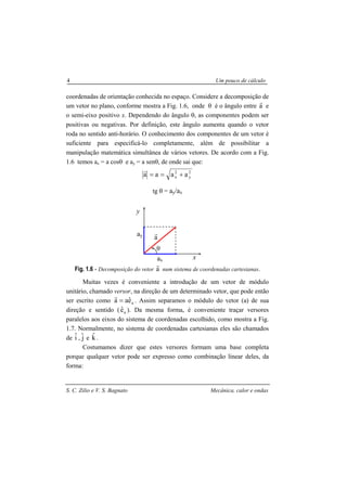 S. C. Zilio e V. S. Bagnato Mecânica, calor e ondas
4 Um pouco de cálculo
coordenadas de orientação conhecida no espaço. Considere a decomposição de
um vetor no plano, conforme mostra a Fig. 1.6, onde θ é o ângulo entre a
r
e
o semi-eixo positivo x. Dependendo do ângulo θ, as componentes podem ser
positivas ou negativas. Por definição, este ângulo aumenta quando o vetor
roda no sentido anti-horário. O conhecimento dos componentes de um vetor é
suficiente para especificá-lo completamente, além de possibilitar a
manipulação matemática simultânea de vários vetores. De acordo com a Fig.
1.6 temos ax = a cosθ e ay = a senθ, de onde sai que:
2
y
2
x aaaa +==
r
tg θ = ay/ax
Fig. 1.6 - Decomposição do vetor a
r
num sistema de coordenadas cartesianas.
Muitas vezes é conveniente a introdução de um vetor de módulo
unitário, chamado versor, na direção de um determinado vetor, que pode então
ser escrito como aeˆaa =
r
. Assim separamos o módulo do vetor (a) de sua
direção e sentido ( aeˆ ). Da mesma forma, é conveniente traçar versores
paralelos aos eixos do sistema de coordenadas escolhido, como mostra a Fig.
1.7. Normalmente, no sistema de coordenadas cartesianas eles são chamados
de iˆ , jˆ e kˆ .
Costumamos dizer que estes versores formam uma base completa
porque qualquer vetor pode ser expresso como combinação linear deles, da
forma:
y
ay
ax
θ
x
a
r
 