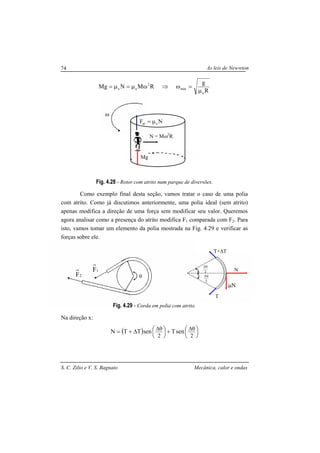 As leis de Newwton
S. C. Zilio e V. S. Bagnato Mecânica, calor e ondas
74
θ2F
2
θ∆
2
θ∆
T
T+∆T
N
µN
R
g
RMNMg
e
min
2
ee
µ
=ω⇒ωµ=µ=
Fig. 4.28 - Rotor com atrito num parque de diversões.
Como exemplo final desta seção, vamos tratar o caso de uma polia
com atrito. Como já discutimos anteriormente, uma polia ideal (sem atrito)
apenas modifica a direção de uma força sem modificar seu valor. Queremos
agora analisar como a presença do atrito modifica F1 comparada com F2. Para
isto, vamos tomar um elemento da polia mostrada na Fig. 4.29 e verificar as
forças sobre ele.
Fig. 4.29 - Corda em polia com atrito.
Na direção x:
( ) 




+




∆+= θ∆θ∆
22
senTsenTTN
NF eat µ=
N = Mω2
R
Mg
ω
1F
 