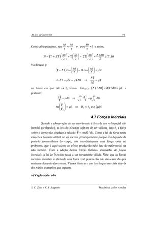 As leis de Newwton
S. C. Zilio e V. S. Bagnato Mecânica, calor e ondas
75
Como ∆θ é pequeno, 1cosesen
222
≈≈
θ∆θ∆θ∆
e assim,
( ) θ∆≅θ∆∆+




=




+




∆+= θ∆θ∆θ∆
T
2
TT2TTTN
222
Na direção y:
( ) NcosTcosTT
22
µ+




=




∆+ θ∆θ∆
T
T
TNT µ=
θ∆
∆
⇒θ∆µ=µ=∆⇒
no limite em que ∆θ → 0, temos lim∆θ→0 ( ) Td/dT/T µ=θ=θ∆∆ e
portanto:
∫∫
θ
θµ=⇒θµ=
0
F
F
d
T
dTd
T
dT 1
2
{ }µθ=⇒µθ=





expFF
F
F
n 21
2
1
l
4.7 Forças inerciais
Quando a observação de um movimento é feita de um referencial não
inercial (acelerado), as leis de Newton deixam de ser válidas, isto é, a força
sobre o corpo não obedece a relação dt/vmdF
rr
= . Como a lei de força neste
caso fica bastante difícil de ser escrita, principalmente porque ela depende da
posição momentânea do corpo, nós introduziremos uma força extra no
problema, que é equivalente ao efeito produzido pelo fato do referencial ser
não inercial. Com a adição destas forças fictícias, chamadas de forças
inerciais, a lei de Newton passa a ser novamente válida. Note que as forças
inerciais simulam o efeito de uma força real, porém elas não são exercidas por
nenhum elemento do sistema. Vamos ilustrar o uso das forças inerciais através
dos vários exemplos que seguem.
a) Vagão acelerado
 