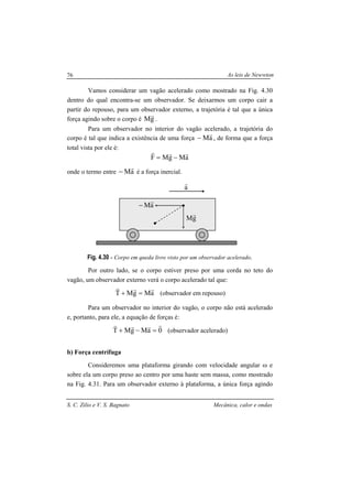 As leis de Newwton
S. C. Zilio e V. S. Bagnato Mecânica, calor e ondas
76
Vamos considerar um vagão acelerado como mostrado na Fig. 4.30
dentro do qual encontra-se um observador. Se deixarmos um corpo cair a
partir do repouso, para um observador externo, a trajetória é tal que a única
força agindo sobre o corpo é gM
r
.
Para um observador no interior do vagão acelerado, a trajetória do
corpo é tal que indica a existência de uma força aM
r
− , de forma que a força
total vista por ele é:
aMgMF
rrr
−=
onde o termo entre aM
r
− é a força inercial.
Fig. 4.30 - Corpo em queda livre visto por um observador acelerado.
Por outro lado, se o corpo estiver preso por uma corda no teto do
vagão, um observador externo verá o corpo acelerado tal que:
aMgMT
rrr
=+ (observador em repouso)
Para um observador no interior do vagão, o corpo não está acelerado
e, portanto, para ele, a equação de forças é:
0aMgMT
rrrr
=−+ (observador acelerado)
b) Força centrífuga
Consideremos uma plataforma girando com velocidade angular ω e
sobre ela um corpo preso ao centro por uma haste sem massa, como mostrado
na Fig. 4.31. Para um observador externo à plataforma, a única força agindo
aM
r
−
gM
r
a
r
 