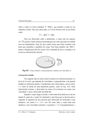 As leis de Newwton
S. C. Zilio e V. S. Bagnato Mecânica, calor e ondas
77
sobre o corpo é a força centrípeta rMF 2
ω= , que mantém o corpo na sua
trajetória circular. Para este observador, a 2a
lei de Newton vale na sua forma
usual:
aMrMF 2 rrr
=ω−=
Para um observador sobre a plataforma, o corpo está em repouso
( 0a
rr
= ), porém a haste continua tensionada por um valor que pode ser medido
com um dinamômetro. Para ele, deve então existir uma força contrária à da
haste que mantenha o equilíbrio do corpo. Esta força também vale rM 2
ω ,
porém é dirigida para fora do círculo. Ela é chamada de força centrífuga e só
existe no referencial não inercial.
Fig. 4.31 - Corpo solidário a uma plataforma rodando com velocidade ω.
c) Força de Coriolis
Um segundo tipo de força inicial existente em referencial girante é a
força de Coriolis, que depende da velocidade e é perpendicular a ela quando
medida no referencial girante. Consideremos dois observadores, um no centro
e o outro na borda de uma plataforma girante, como na Fig. 4.32. Num
determinado instante, o observador do centro (A) arremessa um corpo com
velocidade v
r
para o observador da borda (B).
Quando o corpo chega na borda, o observador B já deslocou-se de um
ângulo θ e para ele, o corpo foi submetido a uma força que se desviou para a
esquerda. O segmento de arco descrito pelo observador B, localizado a uma
distância r do centro é s = r θ = rωt. Por outro lado, o corpo anda uma
distância r com velocidade constante v e portanto r = vt. Conseqüentemente, s
ω
M
r
r
 