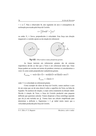 As leis de Newwton
S. C. Zilio e V. S. Bagnato Mecânica, calor e ondas
78
= v ω t2
. Para o observador B, este segmento de arco é consequência da
aceleração provocada pela força de Coriolis:
( ) 2
c
2
tatv2s
2
1
2
1
=ω=
ou então: Fc = 2mvω, perpendicular à velocidade. Esta força tem direção
tangencial e o sentido oposto ao da rotação do referencial.
Fig. 4.32 - Observadores numa plataforma girante.
As forças inerciais em referenciais girantes são de extrema
importância devido ao fato que a Terra é um referencial deste tipo. Estas
forças podem ser escritas em termos de produtos vetoriais se considerarmos o
vetor ω
r
como sendo perpendicular à plataforma girante.
( )rmFcentrífuga
rrrr
×ω×ω−= ( ) ( ) rm.rmr.m 2 rrrrrrr
ω=ωω+ωω−=
vm2FCoriolis
rrr
×ω−=
onde v
r
é a velocidade no referencial girante.
Como exemplo do efeito da força de Coriolis, vamos analisar o caso
de um corpo que cai de uma altura h sobre a superfície da Terra, na linha do
Equador. Na ausência de rotação, o corpo cairia exatamente na direção radial.
Devido à rotação da Terra, a força de Coriolis produzirá uma pequena
deflexão que queremos calcular. Vamos desprezar a força centrífuga supondo
que ela já está incluída em g
r
. Vamos fazer um cálculo simplificado para
determinar a deflexão x. Suporemos v = gt radial muito maior que a
velocidade produzida pela força de Coriolis.
v
r
A B
A
B
θ v
r
r
r
s
 