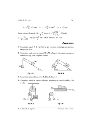 As leis de Newwton
S. C. Zilio e V. S. Bagnato Mecânica, calor e ondas
79
⇒ω==⇒ω== 2
c
c
c tg
dt
dxvtg2
dt
dv
a 2
gtx
3
1
ω=
Como o tempo de queda é
g
h2t = temos
2
3
g
h2
3
g
x 




ω
= . Usando
s
rad103.7
360024
2 5
×=
×
π=ω e h = 100 m obtemos x ≈ 2 cm.
Exercícios
1 - Encontre o ângulo θ da Fig. 4.33 tal que o sistema permaneça em repouso.
Despreze o atrito.
2 - Encontre a razão entre as massas M1 e M2 tal que o sistema permaneça em
repouso na Fig. 4.34. Despreze o atrito.
Fig. 4.33 Fig. 4.34
3 - Encontre a aceleração do corpo de 2 Kg da Fig. 4.35.
4 - Encontre a massa do corpo A tal que a aceleração do corpo B da Fig. 4.36
é nula.
Fig. 4.35 Fig. 4.36
θ
2 Kg
1 Kg
30o
M1
M2
1 Kg
2 Kg
5 Kg
A 2 KgB
16 Kg
fixo
60o
 