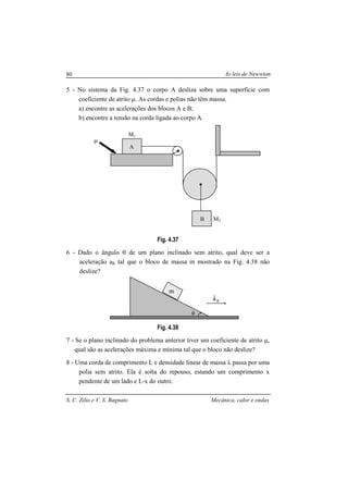 As leis de Newwton
S. C. Zilio e V. S. Bagnato Mecânica, calor e ondas
80
5 - No sistema da Fig. 4.37 o corpo A desliza sobre uma superfície com
coeficiente de atrito µ. As cordas e polias não têm massa.
a) encontre as acelerações dos blocos A e B;
b) encontre a tensão na corda ligada ao corpo A.
Fig. 4.37
6 - Dado o ângulo θ de um plano inclinado sem atrito, qual deve ser a
aceleração aR tal que o bloco de massa m mostrado na Fig. 4.38 não
deslize?
Fig. 4.38
7 - Se o plano inclinado do problema anterior tiver um coeficiente de atrito µ,
qual são as acelerações máxima e mínima tal que o bloco não deslize?
8 - Uma corda de comprimento L e densidade linear de massa λ passa por uma
polia sem atrito. Ela é solta do repouso, estando um comprimento x
pendente de um lado e L-x do outro.
A
B
M1
M2
µ
θ
m
Ra
r
 