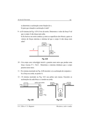 As leis de Newwton
S. C. Zilio e V. S. Bagnato Mecânica, calor e ondas
81
a) determine a aceleração como função de x;
b) para que situação a aceleração é nula?
9 - a) O sistema da Fig. 4.39 é livre de atrito. Determine o valor da força F tal
que o corpo A não desça nem suba.
b) Se houver um atrito estático µ entre as superfícies dos blocos, quais os
valores de forças máxima e mínima tal que o corpo A não desça nem
suba?
Fig. 4.39
10 - Um corpo com velocidade inicial v0 penetra num meio que produz uma
força viscosa vbF −= . Determine a máxima distância que o corpo
penetra neste meio.
11 - No sistema mostrado na Fig. 4.40 encontre: a) a aceleração do conjunto e
b) a força na corda, no ponto A.
12 - O sistema mostrado na Fig. 4.41 usa polias sem massa. Encontre as
acelerações de cada bloco e a tensão na corda.
Fig. 4.40 Fig. 4.41
M
M
M
A
F
r
1
1 Kg
polia sem atrito
A
3 Kg M1
M
M2
 