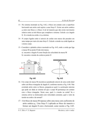 As leis de Newwton
S. C. Zilio e V. S. Bagnato Mecânica, calor e ondas
82
13 - No sistema mostrado na Fig. 4.42, o bloco em contato com a superfície
horizontal sem atrito está sujeito a uma força F. Existe um atrito estático
µ entre este bloco e o bloco A de tal maneira que não existe movimento
relativo entre os três blocos que compõem o sistema. Calcule: a) o ângulo
θ, b) a tensão na corda e c) µ mínimo.
14 - N corpos ligados entre si através de cordas sem massa são puxados em
uma rampa por meio de uma força F. Calcule a tensão na corda ligada ao
i-ésimo corpo.
15 - Considere o pêndulo cônico mostrado na Fig. 4.43, onde a corda que liga
a massa M ao ponto O não tem massa.
a) encontre o ângulo θ como função da velocidade da massa M
b) encontre a tensão da corda no ponto O
Fig. 4.42 Fig. 4.43
16 - Um corpo de massa M encontra-se pendurado através de uma corda ideal
sobre um bloco triangular de ângulo θ, conforme mostra a Fig. 4.44. Não
existindo atrito entre os blocos, pergunta-se qual é a aceleração máxima
que pode ser dada ao sistema tal que o corpo M permaneça em contato
com o bloco triangular. Neste caso, qual é a tensão na corda? Se o
sistema estiver se deslocando com velocidade constante, qual o valor da
tensão na corda e da normal?
17 – Um bloco de massa M repousa sobre uma mesa com coeficiente de
atrito estático µe. Uma força F é aplicada ao bloco de maneira a
formar um ângulo θ com a horizontal, como mostra a Fig. 4.45.
L
M
θ
0
θ
µ = 0
F
r
M
M
M
A
µ ≠ 0
 