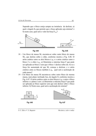 As leis de Newwton
S. C. Zilio e V. S. Bagnato Mecânica, calor e ondas
83
Supondo que o bloco esteja sempre na iminência de deslizar, a)
qual o ângulo θ0 que permite que a força aplicada seja mínima? e
b) neste caso, qual será o valor da força Fmin?
Fig. 4.44 Fig. 4.45
18 – Um bloco de massa M1 encontra-se sobre outro bloco de massa
M2, que desliza sobre o chão, conforme mostra a Fig. 4.46. O
atrito estático entre os dois blocos é µe e o atrito cinético entre o
bloco 2 e o chão é µc. a) Determine a máxima força F que pode
ser aplicada ao bloco 2 sem que o bloco 1 deslize sobre ele. b) se a
força for aumentada tal que M1 começa a deslizar, e o atrito
cinético entre os blocos também é µc, qual será a aceleração de
cada massa?
19 - Um bloco de massa M encontra-se sobre outro bloco de mesma
massa, num plano inclinado liso, de ângulo θ, conforme mostra a
Fig. 4.47. O atrito estático entre os dois blocos é µ, e entre o bloco
inferior e o plano é zero. a) Determine a máxima força F que pode
ser aplicada ao bloco superior sem que este deslize sobre o bloco
inferior. b) Neste caso, qual será a aceleração do sistema?
Fig. 4.46 Fig. 4.47
θ
M
Ra
r
M
F
θ
θ
F
M
M
M2
M1
F
 