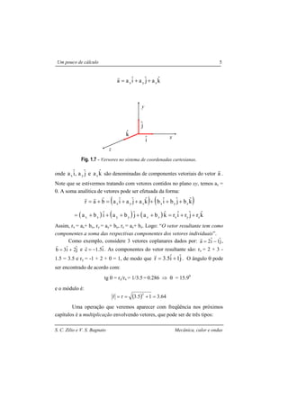 S. C. Zilio e V. S. Bagnato Mecânica, calor e ondas
Um pouco de cálculo 5
kˆajˆaiˆaa zyx ++=
r
Fig. 1.7 - Versores no sistema de coordenadas cartesianas.
onde kˆaejˆa,iˆa zyx são denominadas de componentes vetoriais do vetor a
r
.
Note que se estivermos tratando com vetores contidos no plano xy, temos az =
0. A soma analítica de vetores pode ser efetuada da forma:
( ) ( )kˆbjˆbiˆbkˆajˆaiˆabar zyxzyx +++++=+=
rrr
( ) ( ) ( ) kˆrjˆriˆrkˆbajˆbaiˆba zyxzzyyxx ++=+++++=
Assim, rx = ax+ bx, ry = ay+ by, rz = az+ bz. Logo: “O vetor resultante tem como
componentes a soma das respectivas componentes dos vetores individuais”.
Como exemplo, considere 3 vetores coplanares dados por: jˆ1iˆ2a −=
r
,
jˆ2iˆ3b +=
r
e iˆ1.5c −=
r
. As componentes do vetor resultante são: rx = 2 + 3 -
1.5 = 3.5 e ry = -1 + 2 + 0 = 1, de modo que jˆ1iˆ5.3r +=
r
. O ângulo θ pode
ser encontrado de acordo com:
tg θ = ry/rx = 1/3.5 = 0.286 ⇒ θ = 15.90
e o módulo é:
( ) 3.6413.5rr
2
=+==
r
Uma operação que veremos aparecer com freqüência nos próximos
capítulos é a multiplicação envolvendo vetores, que pode ser de três tipos:
kˆ
iˆ
jˆ
x
y
z
 
