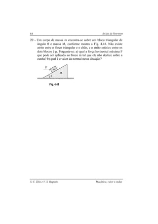 As leis de Newwton
S. C. Zilio e V. S. Bagnato Mecânica, calor e ondas
84
20 - Um corpo de massa m encontra-se sobre um bloco triangular de
ângulo θ e massa M, conforme mostra a Fig. 4.48. Não existe
atrito entre o bloco triangular e o chão, e o atrito estático entre os
dois blocos é µ. Pergunta-se: a) qual a força horizontal máxima F
que pode ser aplicada ao bloco m tal que ele não deslize sobre a
cunha? b) qual é o valor da normal nesta situação?
Fig. 4.48
M
F
θ
m
 