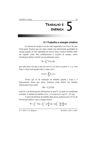 Trabalho e energia
S. C. Zilio e V. S. Bagnato Mecânica, calor e ondas
85
5.1 Trabalho e energia cinética
O conceito de energia é um dos mais importantes em Física. De uma
forma geral, dizemos que um corpo contém uma determinada quantidade de
energia quando ele tem capacidade de exercer força e realizar trabalho sobre
um segundo corpo. Para estabelecermos o conceito de energia, vamos
inicialmente definir trabalho em uma dimensão como:
( )dxxFW
2
1
x
x
x∫=
que nada mais é do que a área da curva Fx (x) entre os pontos x1 e x2. Esta
força é a força total agindo sobre o corpo, isto é,
( ) ( )∑=
=
N
1i
xx xFxF i
Vemos que só há realização de trabalho quando a força e o
deslocamento forem não nulos. Podemos ainda definir um trabalho
infinitesimal como sendo:
( )dxxFdW x=
onde dx é um deslocamento infinitesimal no qual Fx (x) pode ser considerada
constante. A unidade de trabalho é N.m ≡ J ou dyn.cm ≡ erg (1J = 107
erg).
A partir da definição de trabalho dada acima, podemos usar a 2a
Lei de
Newton para definir o que é energia cinética.
dx
dt
dx
dx
dvmdx
dt
dvmdxFW
2
1
2
1
2
1
x
x
x
x
x
x ∫∫ ∫ ===
5TRABALHO E
ENERGIA
 