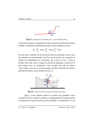 Trabalho e energia
S. C. Zilio e V. S. Bagnato Mecânica, calor e ondas
87
Fig. 5.1 - Realização de trabalho para o caso tri-dimensional.
e desta forma, apenas a componente da força paralela ao deslocamento realiza
trabalho. Lembrando da definição de produto escalar, podemos escrever:
∫ ∫∫ ++=
2
1
2
1
2
1
y
y
z
z
zy
x
x
x dzFdyFdxFW
de forma que o trabalho em três dimensões pode ser entendido como a sorna
dos trabalhos em cada dimensão. Este fato está de acordo com o princípio de
Galileu da independência os movimentos que vimos no Cap. 3. Como o
produto sd.F
rr
pode variar ao longo do caminho de integração, o cálculo de W
pode muitas vezes ser complicado. Como exemplo deste tipo de cálculo,
vamos tomar o caso de um corpo descendo um plano inclinado sem atrito e
partindo do repouso, como mostrado na Fig. 5.2.
Fig. 5.2 - Corpo descendo um plano inclinado sem atrito.
Caso 1: Como primeira maneira de resolver este problema vamos
considerar um eixo s parale1o ao plano e, conseqüentemente, também paralelo
à componente de força mg senθ que realiza trabalho. As componentes N e mg
S1
S2
sd
r
r
r
θ
m
Mg senθ
s
x
y
Mg
N
 