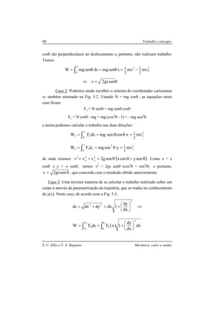 S. C. Zilio e V. S. Bagnato Mecânica, calor e ondas
88 Trabalho e energia
cosθ são perpendiculares ao deslocamento e, portanto, não realizam trabalho.
Temos:
θ=⇒
−=θ=θ= ∫
sengs2v
mvmvssenmgdssenmgW
2
0
2S
0 2
1
2
1
Caso 2: Podemos ainda escolher o sistema de coordenadas cartesianas
xy também mostrado na Fig. 5.2. Usando N = mg cosθ , as equações neste
caso ficam:
Fx = N senθ = mg senθ cosθ
Fy = N cosθ - mg = mg (cos2
θ - 1) = - mg sen2
θ
e assim podemos calcular o trabalho nas duas direções:
2
y
2y
0
yyy
2
x
x
0
xx
mvysenmgdFW
mvxcossenmgdxFW
2
1
2
1
=θ==
=θθ==
∫
∫
de onde tiramos: ( )θ+θθ=+= senycosxseng2vvv 2
y
2
x
2
. Como x = s
cosθ e y = -s senθ, temos: v2
= 2gs senθ (cos2
θ + sen2
θ) e portanto,
θ= sengs2v , que concorda com o resultado obtido anteriormente.
Caso 3: Uma terceira maneira de se calcular o trabalho realizado sobre um
corpo é através da parametrização da trajetória, que se traduz no conhecimento
de y(x). Neste caso, de acordo com a Fig. 5.3,
⇒





+=+=
2
22
dx
dy
1dxdydxds
( )∫ ∫ 




+==
2
1
2
1
S
S
S
S
2
SS dx
dx
dy
1xFdsFW
 