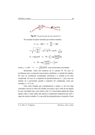Trabalho e energia
S. C. Zilio e V. S. Bagnato Mecânica, calor e ondas
89
Fig. 5.3 - Parametrização de uma trajetória S.
No exemplo do plano inclinado que estamos tratando,
θ−=⇒θ−= tg
dx
dy
xtgyy 0
θ
=θ=θ+=





+⇒
cos
1sectg1
dx
dy
1 2
2
( )dx
cos
senmgWsenmgF
z
0
s ∫ θ
θ=⇒θ=
2
mv
2
1x
cos
senmgW =





θ
θ=⇒
Como x = s cosθ ⇒ v = θsengs2 , como já havíamos encontrado.
Resumindo, vimos três maneiras de se calcular W. No caso 1),
escolhemos uma coordenada natural para o problema e a solução foi simples.
No caso 2), escolhemos coordenadas cartesianas e a solução já foi mais
complicada. No caso 3), a trajetória foi parametrizada por y = y(x), mas este
método só é conveniente quando a trajetória for complicada, como por
exemplo, y = x3
/3, etc.
Uma outra situação que consideraremos a seguir é a de um corpo
vinculado a mover-se sobre um cilindro sem atrito e que é solto de um ângulo
θ0 com velocidade nula, como indica a Fig. 5.4. Uma análise rápida das forças
agindo sobre o corpo indica que apenas a componente tangencial mg cosθ é
capaz de realizar trabalho. N e mg senθ são perpendiculares à trajetória. Neste
S1
S2
sd
r
dx
dy
trajetória
 