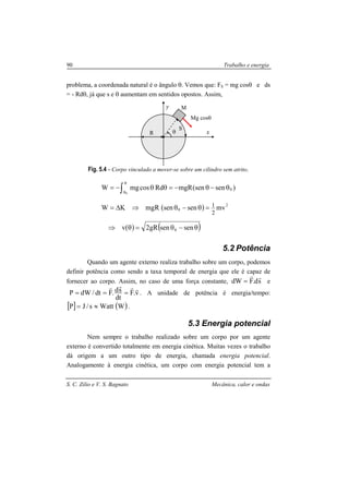 S. C. Zilio e V. S. Bagnato Mecânica, calor e ondas
90 Trabalho e energia
problema, a coordenada natural é o ângulo θ. Vemos que: FS = mg cosθ e ds
= - Rdθ, já que s e θ aumentam em sentidos opostos. Assim,
Fig. 5.4 - Corpo vinculado a mover-se sobre um cilindro sem atrito.
( )
( ) ( )θ−θ=θ⇒
=θ−θ⇒∆=
θ−θ−=θθ−= ∫
θ
θ
sensengR2v
mvsensenmgRKW
)sen(senmgRRdcosmgW
0
2
0
0
2
1
0
5.2 Potência
Quando um agente externo realiza trabalho sobre um corpo, podemos
definir potência como sendo a taxa temporal de energia que ele é capaz de
fornecer ao corpo. Assim, no caso de uma força constante, sd.FdW
rr
= e
v.F
dt
sd.Fdt/dWP
rrrr
=== . A unidade de potência é energia/tempo:
[ ] ( )WWatts/JP ≈= .
5.3 Energia potencial
Nem sempre o trabalho realizado sobre um corpo por um agente
externo é convertido totalmente em energia cinética. Muitas vezes o trabalho
dá origem a um outro tipo de energia, chamada energia potencial.
Analogamente à energia cinética, um corpo com energia potencial tem a
θ
S
R x
y M
Mg cosθ
 