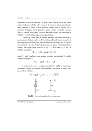 Trabalho e energia
S. C. Zilio e V. S. Bagnato Mecânica, calor e ondas
91
capacidade de realizar trabalho. Em geral, nesta situação existe um agente
externo realizando trabalho sobre o sistema de interesse. Através da realização
deste trabalho, o agente externo transfere energia para o sistema, que a
armazena de alguma forma. Quando o agente externo é retirado, o sistema
libera a energia armazenada (energia potencial) através da realização de
trabalho e converte esta energia em energia cinética.
Dentre os vários tipos de energia potencial, os mais comuns são a
gravitacional, elástica (mola) e elétrica (Coulombiano). Como exemplo de
energia potencial gravitacional, vamos considerar um corpo que se desloca
uma altura ∆h = h2 – h1. Para isto é necessário um agente externo trabalhando
contra a força peso, como indicado na Fig. 5.5. Neste caso, Fext = mg e o
trabalho realizado é:
12extext UUhmghFW −=∆=∆=
onde U = mgh é definido como energia potencial gravitacional. O trabalho
feito pela força peso é
( )12p UUhmgW −−=∆−=
Se soltarmos o corpo, a energia potencial ∆U = mg∆h se transformará
em energia cinética. Na verdade, o que fazemos é dar condições para a força
peso realizar trabalho:
hg2vmv
2
1hmgW 2
∆=⇒=∆=
Fig. 5.5 - Corpo sob a ação da força gravitacional.
mg
Fext
∆h
h2
h1
 