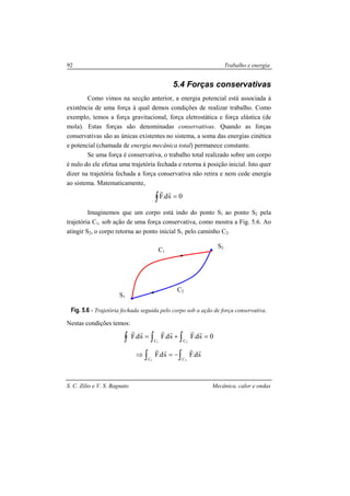 S. C. Zilio e V. S. Bagnato Mecânica, calor e ondas
92 Trabalho e energia
5.4 Forças conservativas
Como vimos na secção anterior, a energia potencial está associada à
existência de uma força à qual demos condições de realizar trabalho. Como
exemplo, temos a força gravitacional, força eletrostática e força elástica (de
mola). Estas forças são denominadas conservativas. Quando as forças
conservativas são as únicas existentes no sistema, a soma das energias cinética
e potencial (chamada de energia mecânica total) permanece constante.
Se uma força é conservativa, o trabalho total realizado sobre um corpo
é nulo do ele efetua uma trajetória fechada e retorna à posição inicial. Isto quer
dizer na trajetória fechada a força conservativa não retira e nem cede energia
ao sistema. Matematicamente,
0sd.F =∫
rr
Imaginemos que um corpo está indo do ponto S1 ao ponto S2 pela
trajetória C1, sob ação de uma força conservativa, como mostra a Fig. 5.6. Ao
atingir S2, o corpo retorna ao ponto inicial S1 pelo caminho C2.
Fig. 5.6 - Trajetória fechada seguida pelo corpo sob a ação de força conservativa.
Nestas condições temos:
0sd.Fsd.Fsd.F
21 CC
=+= ∫∫∫
rrrrrr
∫∫ −=⇒
21 CC
sd.Fsd.F
rrrr
S1
S2
C1
C2
 