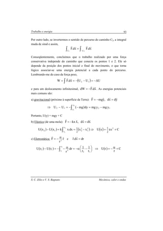 Trabalho e energia
S. C. Zilio e V. S. Bagnato Mecânica, calor e ondas
93
Por outro lado, se invertermos o sentido de percurso do caminho C2, a integral
muda de sinal e assim,
∫∫ −
=
21 CC
sd.Fsd.F
rrrr
Conseqüentemente, concluímos que o trabalho realizado por uma força
conservativa independe do caminho que conecta os pontos 1 e 2. Ele só
depende da posição dos pontos inicial e final do movimento, o que torna
lógico associar-se uma energia potencial a cada ponto do percurso.
Lembrando-me do caso da força peso,
( ) UUUsd.FW 12 ∆−=−−== ∫
rr
e para um deslocamento infinitesimal, sd.FdW
rr
−= . As energias potenciais
mais comuns são:
a) gravitacional (próximo à superfície da Terra): ydsd,yˆmgF
rrr
=−=
( ) 1
y
y
212 ymgymgdymgUU
2
1
−=−−=−⇒ ∫
Portanto, U(y) = mgy + C
b) Elástica (de uma mola): xdsd,xˆkxF
rrr
=−=
( ) ( ) ( )2
1
2
2
x
x
12 xxdxxkxUxU
2
1 2
1 −==− ∫ ( ) CxxU 2
k
2
1
+=⇒
c) Eletrostática: rˆ
r
F 2
α−=
r
e drsd.rˆ =
r
( ) ( ) ( ) C
r
rU
r
1
r
1dr
r
rUrU
12
r
r 212
2
1
+α−=⇒




 −α−=α−−=− ∫
 