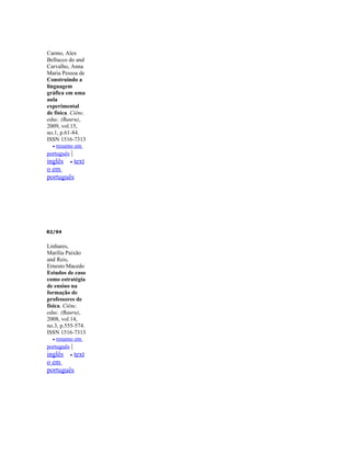 Carmo, Alex
Bellucco do and
Carvalho, Anna
Maria Pessoa de
Construindo a
linguagem
gráfica em uma
aula
experimental
de física. Ciênc.
educ. (Bauru),
2009, vol.15,
no.1, p.61-84.
ISSN 1516-7313
   • resumo em
português |
inglês • text
o em
português




82/94


Linhares,
Marília Paixão
and Reis,
Ernesto Macedo
Estudos de caso
como estratégia
de ensino na
formação de
professores de
física. Ciênc.
educ. (Bauru),
2008, vol.14,
no.3, p.555-574.
ISSN 1516-7313
   • resumo em
português |
inglês • text
o em
português
 