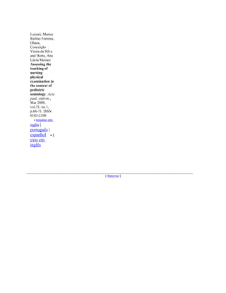 Luizari, Marisa
Rufino Ferreira,
Ohara,
Conceição
Vieira da Silva
and Horta, Ana
Lúcia Moraes
Assessing the
teaching of
nursing
physical
examination in
the context of
pediatric
semiology. Acta
paul. enferm.,
Mar 2008,
vol.21, no.1,
p.66-71. ISSN
0103-2100
   • resumo em
inglês |
português |
espanhol • t
exto em
inglês




                   [ Retorna ]
 