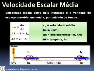 Velocidade média entre dois instantes é a variação de
espaço ocorrida, em média, por unidade de tempo.

                                vm = velocidade média
                                (m/s, km/h)
                                ΔS = deslocamento (m, km)
                                Δt = tempo (s, h)




walteralencar.blogspot.com.br                               16
 