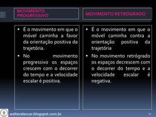 MOVIMENTO
    PROGRESSIVO                   MOVIMENTO RETRÓGRADO


     É o movimento em que o       É o movimento em que o
      móvel caminha a favor         móvel caminha contra a
      da orientação positiva da     orientação positiva da
      trajetória.                   trajetória
     No             movimento     No movimento retrógrado
      progressivo os espaços        os espaços decrescem com
      crescem com o decorrer        o decorrer do tempo e a
      do tempo e a velocidade       velocidade    escalar  é
      escalar é positiva.           negativa.




walteralencar.blogspot.com.br                              19
 