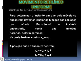 Para determinar o instante em que dois móveis se
     encontram devemos igualar as funções das posições
     dos        móveis.          Substituindo           o   instante
     encontrado,                numa              das       funções
     horárias, determinaremos:
     Na posição do encontro: sA = sB


     A posição onde o encontro ocorreu:
                                sA = sA0 + vA.t
                                sB = sB0 + vB.t
walteralencar.blogspot.com.br
 