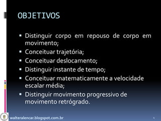 OBJETIVOS

     Distinguir corpo em repouso de corpo em
        movimento;
       Conceituar trajetória;
       Conceituar deslocamento;
       Distinguir instante de tempo;
       Conceituar matematicamente a velocidade
        escalar média;
       Distinguir movimento progressivo de
        movimento retrógrado.

walteralencar.blogspot.com.br                     4
 