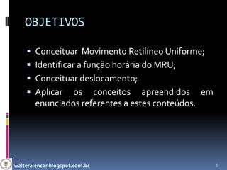 OBJETIVOS

     Conceituar Movimento Retilíneo Uniforme;
     Identificar a função horária do MRU;
     Conceituar deslocamento;
     Aplicar    os conceitos apreendidos em
        enunciados referentes a estes conteúdos.




walteralencar.blogspot.com.br                      5
 