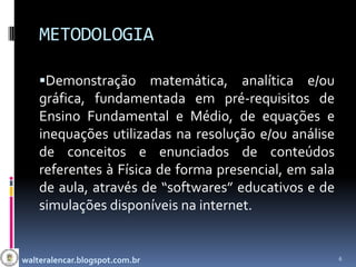 METODOLOGIA

    Demonstração matemática, analítica e/ou
    gráfica, fundamentada em pré-requisitos de
    Ensino Fundamental e Médio, de equações e
    inequações utilizadas na resolução e/ou análise
    de conceitos e enunciados de conteúdos
    referentes à Física de forma presencial, em sala
    de aula, através de “softwares” educativos e de
    simulações disponíveis na internet.


walteralencar.blogspot.com.br                          6
 