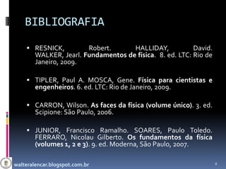BIBLIOGRAFIA
     RESNICK,          Robert.      HALLIDAY,            David.
        WALKER, Jearl. Fundamentos de física. 8. ed. LTC: Rio de
        Janeiro, 2009.

     TIPLER, Paul A. MOSCA, Gene. Física para cientistas e
        engenheiros. 6. ed. LTC: Rio de Janeiro, 2009.

     CARRON, Wilson. As faces da física (volume único). 3. ed.
        Scipione: São Paulo, 2006.

     JUNIOR, Francisco Ramalho. SOARES, Paulo Toledo.
        FERRARO, Nicolau Gilberto. Os fundamentos da física
        (volumes 1, 2 e 3). 9. ed. Moderna, São Paulo, 2007.

walteralencar.blogspot.com.br                                      8
 