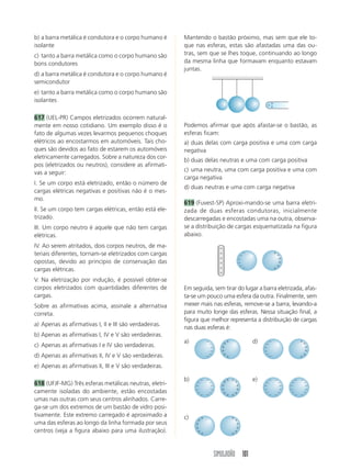 SIMULADÃO 101
Em seguida, sem tirar do lugar a barra eletrizada, afas-
ta-se um pouco uma esfera da outra. Finalmente, sem
mexer mais nas esferas, remove-se a barra, levando-a
para muito longe das esferas. Nessa situação final, a
figura que melhor representa a distribuição de cargas
nas duas esferas é:
a) d)
b) e)
c)
b) a barra metálica é condutora e o corpo humano é
isolante
c) tanto a barra metálica como o corpo humano são
bons condutores
d) a barra metálica é condutora e o corpo humano é
semicondutor
e) tanto a barra metálica como o corpo humano são
isolantes
617 (UEL-PR) Campos eletrizados ocorrem natural-
mente em nosso cotidiano. Um exemplo disso é o
fato de algumas vezes levarmos pequenos choques
elétricos ao encostarmos em automóveis. Tais cho-
ques são devidos ao fato de estarem os automóveis
eletricamente carregados. Sobre a natureza dos cor-
pos (eletrizados ou neutros), considere as afirmati-
vas a seguir:
I. Se um corpo está eletrizado, então o número de
cargas elétricas negativas e positivas não é o mes-
mo.
II. Se um corpo tem cargas elétricas, então está ele-
trizado.
III. Um corpo neutro é aquele que não tem cargas
elétricas.
IV. Ao serem atritados, dois corpos neutros, de ma-
teriais diferentes, tornam-se eletrizados com cargas
opostas, devido ao princípio de conservação das
cargas elétricas.
V. Na eletrização por indução, é possível obter-se
corpos eletrizados com quantidades diferentes de
cargas.
Sobre as afirmativas acima, assinale a alternativa
correta.
a) Apenas as afirmativas I, II e III são verdadeiras.
b) Apenas as afirmativas I, IV e V são verdadeiras.
c) Apenas as afirmativas I e IV são verdadeiras.
d) Apenas as afirmativas II, IV e V são verdadeiras.
e) Apenas as afirmativas II, III e V são verdadeiras.
618 (UFJF-MG) Três esferas metálicas neutras, eletri-
camente isoladas do ambiente, estão encostadas
umas nas outras com seus centros alinhados. Carre-
ga-se um dos extremos de um bastão de vidro posi-
tivamente. Este extremo carregado é aproximado a
uma das esferas ao longo da linha formada por seus
centros (veja a figura abaixo para uma ilustração).
Mantendo o bastão próximo, mas sem que ele to-
que nas esferas, estas são afastadas uma das ou-
tras, sem que se lhes toque, continuando ao longo
da mesma linha que formavam enquanto estavam
juntas.
ϩϩ
ϩ
Podemos afirmar que após afastar-se o bastão, as
esferas ficam:
a) duas delas com carga positiva e uma com carga
negativa
b) duas delas neutras e uma com carga positiva
c) uma neutra, uma com carga positiva e uma com
carga negativa
d) duas neutras e uma com carga negativa
619 (Fuvest-SP) Aproxi-mando-se uma barra eletri-
zada de duas esferas condutoras, inicialmente
descarregadas e encostadas uma na outra, observa-
se a distribuição de cargas esquematizada na figura
abaixo.
ϩ
ϩ
ϩ
ϩ
ϩ
ϩ
Ϫ
Ϫ
Ϫ
Ϫ
Ϫ
Ϫ
ϩ
ϩ
ϩ
ϩ
ϩ
ϩ
Ϫ
Ϫ
Ϫ
Ϫ
Ϫ
Ϫ
ϩ
ϩ
ϩ
ϩ
ϩ
ϩ
Ϫ
Ϫ
Ϫ
Ϫ
Ϫ
Ϫ
Ϫ
Ϫ
Ϫ
Ϫ
Ϫ
Ϫ
ϩ
ϩ
ϩ
ϩ
ϩ
ϩ
ϩ
ϩ
ϩ
ϩ
ϩ
ϩ
ϩ
ϩ
ϩ
ϩ
ϩ
ϩ
ϩ
ϩ
ϩ
ϩ
ϩ
ϩ
ϩ
ϩ
ϩ
ϩ
ϩ
ϩ
Ϫ
Ϫ
Ϫ
Ϫ
Ϫ
Ϫ
Ϫ
Ϫ
Ϫ
Ϫ
Ϫ
Ϫ
Ϫ
Ϫ
Ϫ
Ϫ
Ϫ
Ϫ
Ϫ
Ϫ
Ϫ
Ϫ
Ϫ
Ϫ
Ϫ
Ϫ
Ϫ
Ϫ
Ϫ
Ϫ
 