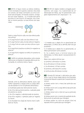 102 SIMULADÃO
620 (UFCE) A figura mostra as esferas metálicas,
A e B, montadas em suportes isolantes. Elas estão
em contato, de modo a formarem um único con-
dutor descarregado. Um bastão isolante, carrega-
do com carga negativa, Ϫq, é trazido para perto
da esfera A, sem tocá-la. Em seguida, com o bas-
tão na mesma posição, as duas esferas são sepa-
radas.
Sobre a carga final em cada uma das esferas pode-
mos afirmar:
a) A carga final em cada uma das esferas é nula.
b) A carga final em cada uma das esferas é negativa.
c) A carga final em cada uma das esferas é posi-
tiva.
d) A carga final é positiva na esfera A e negativa na
esfera B.
e) A carga final é negativa na esfera A e positiva na
esfera B.
621 (UEPI) Um pêndulo eletrostático sofre atração
elétrica por um bastão A e repulsão elétrica por ou-
tro bastão, B, conforme indica a figura.
AA
Ϫq
Assinale, entre as alternativas adiante, qual a que
melhor representa a relação entre as cargas elétri-
cas dos bastões A e B e do pêndulo eletrostático.
a) O pêndulo pode estar eletricamente neutro.
b) Se A for eletricamente positivo, o pêndulo pode
ser positivo ou neutro.
c) Se A for negativo, o pêndulo pode ser positivo.
d) Se B for negativo, o pêndulo pode ser negativo
ou neutro.
e) A e B podem ter cargas de mesmo sinal e o pên-
dulo ser neutro.
622 (ITA-SP) Um objeto metálico carregado positi-
vamente, com carga ϩQ, é aproximado de um
eletroscópio de folhas, que foi previamente carre-
gado negativamente com carga igual a ϪQ.
I. À medida que o objeto for se aproximando do
eletroscópio, as folhas vão se abrindo além do que
já estavam.
II. À medida que o objeto for se aproximando, as
folhas permanecem como estavam.
III. Se o objeto tocar o terminal externo do
eletroscópio, as folhas devem necessariamente fe-
char-se.
Nesse caso, pode-se afirmar que:
a) somente a afirmativa I é correta
b) as afirmativas II e III são corretas
c) as afirmativas I e III são corretas
d) somente a afirmativa III é correta
e) nenhuma das afirmativas é correta
623 (Vunesp-SP) Assinale a alternativa que apre-
senta o que as forças dadas pela lei da Gravitação
Universal de Newton e pela lei de Coulomb têm em
comum.
a) Ambas variam com a massa das partículas que
interagem.
b) Ambas variam com a carga elétrica das partículas
que interagem.
c) Ambas variam com o meio em que as partículas
interagem.
d) Ambas variam com o inverso do quadrado da dis-
tância entre as partículas que interagem.
e) Ambas podem ser tanto de atração como de
repulsão entre as partículas que interagem.
 