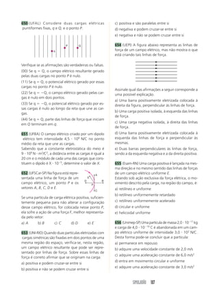 SIMULADÃO 107
650 (UFAL) Considere duas cargas elétricas
puntiformes fixas, q e Q, e o ponto P.
c) positiva e são paralelas entre si
d) negativa e podem cruzar-se entre si
e) negativa e não se podem cruzar entre si
654 (UEPI) A figura abaixo representa as linhas de
força de um campo elétrico, mas não mostra o que
está criando tais linhas de força.
q
P Q
Verifique se as afirmações são verdadeiras ou falsas.
(00) Se q ϭ Q, o campo elétrico resultante gerado
pelas duas cargas no ponto P é nulo.
(11) Se q ϭ Q, o potencial elétrico gerado por essas
cargas no ponto P é nulo.
(22) Se q ϭ ϪQ, o campo elétrico gerado pelas car-
gas é nulo em dois pontos.
(33) Se q ϭ ϪQ, o potencial elétrico gerado por es-
sas cargas é nulo ao longo da reta que une as car-
gas.
(44) Se q ϭ Q, parte das linhas de força que iniciam
em Q terminam em q.
651 (UFBA) O campo elétrico criado por um dipolo
elétrico tem intensidade 4,5 и 108
N/C no ponto
médio da reta que une as cargas.
Sabendo que a constante eletrostática do meio é
9 и 109
N и m2
/C2
, a distância entre as cargas é igual a
20 cm e o módulo de cada uma das cargas que cons-
tituem o dipolo é X и 10Ϫ5
, determine o valor de X.
652 (UFSCar-SP) Na figura está repre-
sentada uma linha de força de um
campo elétrico, um ponto P e os
vetores A, B, C, D e E.
Se uma partícula de carga elétrica positiva, suficien-
temente pequena para não alterar a configuração
desse campo elétrico, for colocada nesse ponto P,
ela sofre a ação de uma força F, melhor representa-
da pelo vetor:
a) A b) B c) C d) D e) E
653 (UNI-RIO) Quando duas partículas eletrizadas com
cargas simétricas são fixadas em dois pontos de uma
mesma região do espaço, verifica-se, nesta região,
um campo elétrico resultante que pode ser repre-
sentado por linhas de força. Sobre essas linhas de
força é correto afirmar que se originam na carga:
a) positiva e podem cruzar-se entre si
b) positiva e não se podem cruzar entre si
A
C
P
D B
E
Assinale qual das afirmações a seguir corresponde a
uma possível explicação.
a) Uma barra positivamente eletrizada colocada à
direita da figura, perpendicular às linhas de força.
b) Uma carga positiva isolada, à esquerda das linhas
de força.
c) Uma carga negativa isolada, à direita das linhas
de força.
d) Uma barra positivamente eletrizada colocada à
esquerda das linhas de força e perpendicular às
mesmas.
e) Duas barras perpendiculares às linhas de força,
sendo a da esquerda negativa e a da direita positiva.
655 (Esam-RN) Uma carga positiva é lançada na mes-
ma direção e no mesmo sentido das linhas de forças
de um campo elétrico uniforme E.
Estando sob ação exclusiva da força elétrica, o mo-
vimento descrito pela carga, na região do campo, é:
a) retilíneo e uniforme
b) retilíneo uniformemente retardado
c) retilíneo uniformemente acelerado
d) circular e uniforme
e) helicoidal uniforme
656 (Unimep-SP) Uma partícula de massa 2,0 и 10Ϫ17
kg
e carga de 4,0 и 10Ϫ19
C é abandonada em um cam-
po elétrico uniforme de intensidade 3,0 и 102
N/C.
Desta forma pode-se concluir que a partícula:
a) permanece em repouso
b) adquire uma velocidade constante de 2,0 m/s
c) adquire uma aceleração constante de 6,0 m/s2
d) entra em movimento circular e uniforme
e) adquire uma aceleração constante de 3,0 m/s2
 