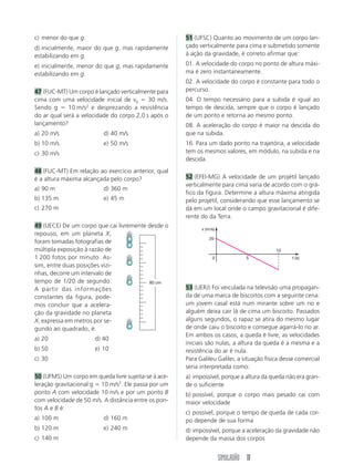 SIMULADÃO 11
c) menor do que g.
d) inicialmente, maior do que g, mas rapidamente
estabilizando em g.
e) inicialmente, menor do que g, mas rapidamente
estabilizando em g.
47 (FUC-MT) Um corpo é lançado verticalmente para
cima com uma velocidade inicial de v0 ϭ 30 m/s.
Sendo g ϭ 10 m/s2
e desprezando a resistência
do ar qual será a velocidade do corpo 2,0 s após o
lançamento?
a) 20 m/s d) 40 m/s
b) 10 m/s e) 50 m/s
c) 30 m/s
48 (FUC-MT) Em relação ao exercício anterior, qual
é a altura máxima alcançada pelo corpo?
a) 90 m d) 360 m
b) 135 m e) 45 m
c) 270 m
49 (UECE) De um corpo que cai livremente desde o
repouso, em um planeta X,
foram tomadas fotografias de
múltipla exposição à razão de
1 200 fotos por minuto. As-
sim, entre duas posições vizi-
nhas, decorre um intervalo de
tempo de 1/20 de segundo.
A partir das informações
constantes da figura, pode-
mos concluir que a acelera-
ção da gravidade no planeta
X, expressa em metros por se-
gundo ao quadrado, é:
a) 20 d) 40
b) 50 e) 10
c) 30
50 (UFMS) Um corpo em queda livre sujeita-se à ace-
leração gravitacional g ϭ 10 m/s2
. Ele passa por um
ponto A com velocidade 10 m/s e por um ponto B
com velocidade de 50 m/s. A distância entre os pon-
tos A e B é:
a) 100 m d) 160 m
b) 120 m e) 240 m
c) 140 m
51 (UFSC) Quanto ao movimento de um corpo lan-
çado verticalmente para cima e submetido somente
à ação da gravidade, é correto afirmar que:
01. A velocidade do corpo no ponto de altura máxi-
ma é zero instantaneamente.
02. A velocidade do corpo é constante para todo o
percurso.
04. O tempo necessário para a subida é igual ao
tempo de descida, sempre que o corpo é lançado
de um ponto e retorna ao mesmo ponto.
08. A aceleração do corpo é maior na descida do
que na subida.
16. Para um dado ponto na trajetória, a velocidade
tem os mesmos valores, em módulo, na subida e na
descida.
52 (EFEI-MG) A velocidade de um projétil lançado
verticalmente para cima varia de acordo com o grá-
fico da figura. Determine a altura máxima atingida
pelo projétil, considerando que esse lançamento se
dá em um local onde o campo gravitacional é dife-
rente do da Terra.
53 (UERJ) Foi veiculada na televisão uma propagan-
da de uma marca de biscoitos com a seguinte cena:
um jovem casal está num mirante sobre um rio e
alguém deixa cair lá de cima um biscoito. Passados
alguns segundos, o rapaz se atira do mesmo lugar
de onde caiu o biscoito e consegue agarrá-lo no ar.
Em ambos os casos, a queda é livre, as velocidades
iniciais são nulas, a altura da queda é a mesma e a
resistência do ar é nula.
Para Galileu Galilei, a situação física desse comercial
seria interpretada como:
a) impossível, porque a altura da queda não era gran-
de o suficiente
b) possível, porque o corpo mais pesado cai com
maior velocidade
c) possível, porque o tempo de queda de cada cor-
po depende de sua forma
d) impossível, porque a aceleração da gravidade não
depende da massa dos corpos
80 cm
20
5
10
0 t (s)
v (m/s)
 