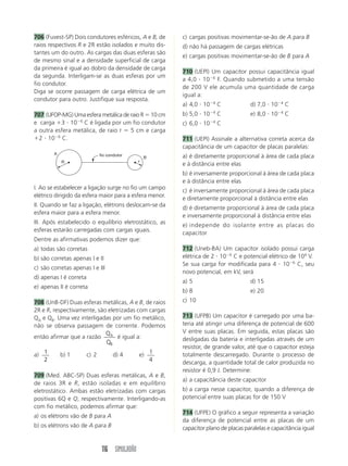 116 SIMULADÃO
706 (Fuvest-SP) Dois condutores esféricos, A e B, de
raios respectivos R e 2R estão isolados e muito dis-
tantes um do outro. As cargas das duas esferas são
de mesmo sinal e a densidade superficial de carga
da primeira é igual ao dobro da densidade de carga
da segunda. Interligam-se as duas esferas por um
fio condutor.
Diga se ocorre passagem de carga elétrica de um
condutor para outro. Justifique sua resposta.
707 (UFOP-MG) Uma esfera metálica de raio R ϭ 10 cm
e carga ϩ3 и 10Ϫ6
C é ligada por um fio condutor
a outra esfera metálica, de raio r ϭ 5 cm e carga
ϩ2 и 10Ϫ6
C.
c) cargas positivas movimentar-se-ão de A para B
d) não há passagem de cargas elétricas
e) cargas positivas movimentar-se-ão de B para A
710 (UEPI) Um capacitor possui capacitância igual
a 4,0 и 10Ϫ6
F. Quando submetido a uma tensão
de 200 V ele acumula uma quantidade de carga
igual a:
a) 4,0 и 10Ϫ4
C d) 7,0 и 10Ϫ4
C
b) 5,0 и 10Ϫ4
C e) 8,0 и 10Ϫ4
C
c) 6,0 и 10Ϫ4
C
711 (UEPI) Assinale a alternativa correta acerca da
capacitância de um capacitor de placas paralelas:
a) é diretamente proporcional à área de cada placa
e à distância entre elas
b) é inversamente proporcional à área de cada placa
e à distância entre elas
c) é inversamente proporcional à área de cada placa
e diretamente proporcional à distância entre elas
d) é diretamente proporcional à área de cada placa
e inversamente proporcional à distância entre elas
e) independe do isolante entre as placas do
capacitor
712 (Uneb-BA) Um capacitor isolado possui carga
elétrica de 2 и 10Ϫ6
C e potencial elétrico de 104
V.
Se sua carga for modificada para 4 и 10Ϫ6
C, seu
novo potencial, em kV, será
a) 5 d) 15
b) 8 e) 20
c) 10
713 (UFPB) Um capacitor é carregado por uma ba-
teria até atingir uma diferença de potencial de 600
V entre suas placas. Em seguida, estas placas são
desligadas da bateria e interligadas através de um
resistor, de grande valor, até que o capacitor esteja
totalmente descarregado. Durante o processo de
descarga, a quantidade total de calor produzida no
resistor é 0,9 J. Determine:
a) a capacitância deste capacitor
b) a carga nesse capacitor, quando a diferença de
potencial entre suas placas for de 150 V
714 (UFPE) O gráfico a seguir representa a variação
da diferença de potencial entre as placas de um
capacitor plano de placas paralelas e capacitância igual
I. Ao se estabelecer a ligação surge no fio um campo
elétrico dirigido da esfera maior para a esfera menor.
II. Quando se faz a ligação, elétrons deslocam-se da
esfera maior para a esfera menor.
III. Após estabelecido o equilíbrio eletrostático, as
esferas estarão carregadas com cargas iguais.
Dentre as afirmativas podemos dizer que:
a) todas são corretas
b) são corretas apenas I e II
c) são corretas apenas I e III
d) apenas I é correta
e) apenas II é correta
708 (UnB-DF) Duas esferas metálicas, A e B, de raios
2R e R, respectivamente, são eletrizadas com cargas
QA e QB. Uma vez interligadas por um fio metálico,
não se observa passagem de corrente. Podemos
então afirmar que a razão A
B
Q
Q
é igual a:
a) 1
2
b) 1 c) 2 d) 4 e) 1
4
709 (Med. ABC-SP) Duas esferas metálicas, A e B,
de raios 3R e R, estão isoladas e em equilíbrio
eletrostático. Ambas estão eletrizadas com cargas
positivas 6Q e Q, respectivamente. Interligando-as
com fio metálico, podemos afirmar que:
a) os elétrons vão de B para A
b) os elétrons vão de A para B
R r
A
B
fio condutor
 