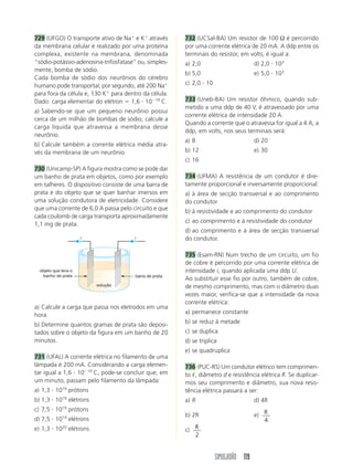 SIMULADÃO 119
729 (UFGO) O transporte ativo de Naϩ
e Kϩ
através
da membrana celular é realizado por uma proteína
complexa, existente na membrana, denominada
“sódio-potássio-adenosina-trifosfatase” ou, simples-
mente, bomba de sódio.
Cada bomba de sódio dos neurônios do cérebro
humano pode transportar, por segundo, até 200 Naϩ
para fora da célula e, 130 Kϩ
para dentro da célula.
Dado: carga elementar do elétron ϭ 1,6 и 10Ϫ19
C.
a) Sabendo-se que um pequeno neurônio possui
cerca de um milhão de bombas de sódio, calcule a
carga líquida que atravessa a membrana desse
neurônio.
b) Calcule também a corrente elétrica média atra-
vés da membrana de um neurônio.
730 (Unicamp-SP) A figura mostra como se pode dar
um banho de prata em objetos, como por exemplo
em talheres. O dispositivo consiste de uma barra de
prata e do objeto que se quer banhar imersos em
uma solução condutora de eletricidade. Considere
que uma corrente de 6,0 A passa pelo circuito e que
cada coulomb de carga transporta aproximadamente
1,1 mg de prata.
732 (UCSal-BA) Um resistor de 100 Ω é percorrido
por uma corrente elétrica de 20 mA. A ddp entre os
terminais do resistor, em volts, é igual a:
a) 2,0 d) 2,0 и 103
b) 5,0 e) 5,0 и 103
c) 2,0 и 10
733 (Uneb-BA) Um resistor ôhmico, quando sub-
metido a uma ddp de 40 V, é atravessado por uma
corrente elétrica de intensidade 20 A.
Quando a corrente que o atravessa for igual a 4 A, a
ddp, em volts, nos seus terminais será:
a) 8 d) 20
b) 12 e) 30
c) 16
734 (UFMA) A resistência de um condutor é dire-
tamente proporcional e inversamente proporcional:
a) à área de secção transversal e ao comprimento
do condutor
b) à resistividade e ao comprimento do condutor
c) ao comprimento e à resistividade do condutor
d) ao comprimento e à área de secção transversal
do condutor.
735 (Esam-RN) Num trecho de um circuito, um fio
de cobre é percorrido por uma corrente elétrica de
intensidade i, quando aplicada uma ddp U.
Ao substituir esse fio por outro, também de cobre,
de mesmo comprimento, mas com o diâmetro duas
vezes maior, verifica-se que a intensidade da nova
corrente elétrica:
a) permanece constante
b) se reduz à metade
c) se duplica
d) se triplica
e) se quadruplica
736 (PUC-RS) Um condutor elétrico tem comprimen-
to ᐉ, diâmetro d e resistência elétrica R. Se duplicar-
mos seu comprimento e diâmetro, sua nova resis-
tência elétrica passará a ser:
a) R d) 4R
b) 2R e) R
4
c) R
2
a) Calcule a carga que passa nos eletrodos em uma
hora.
b) Determine quantos gramas de prata são deposi-
tados sobre o objeto da figura em um banho de 20
minutos.
731 (UFAL) A corrente elétrica no filamento de uma
lâmpada é 200 mA. Considerando a carga elemen-
tar igual a 1,6 и 10Ϫ19
C, pode-se concluir que, em
um minuto, passam pelo filamento da lâmpada:
a) 1,3 и 1019
prótons
b) 1,3 и 1019
elétrons
c) 7,5 и 1019
prótons
d) 7,5 и 1019
elétrons
e) 1,3 и 1020
elétrons
i
solução
objeto que leva o
banho de prata barra de prata
i
 