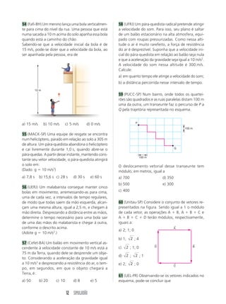12 SIMULADÃO
54 (Fafi-BH) Um menino lança uma bola verticalmen-
te para cima do nível da rua. Uma pessoa que está
numa sacada a 10 m acima do solo apanha essa bola
quando está a caminho do chão.
Sabendo-se que a velocidade inicial da bola é de
15 m/s, pode-se dizer que a velocidade da bola, ao
ser apanhada pela pessoa, era de
a) 15 m/s b) 10 m/s c) 5 m/s d) 0 m/s
55 (MACK-SP) Uma equipe de resgate se encontra
num helicóptero, parado em relação ao solo a 305 m
de altura. Um pára-quedista abandona o helicóptero
e cai livremente durante 1,0 s, quando abre-se o
pára-quedas. A partir desse instante, mantendo cons-
tante seu vetor velocidade, o pára-quedista atingirá
o solo em:
(Dado: g ϭ 10 m/s2
)
a) 7,8 s b) 15,6 s c) 28 s d) 30 s e) 60 s
56 (UERJ) Um malabarista consegue manter cinco
bolas em movimento, arremessando-as para cima,
uma de cada vez, a intervalos de tempo regulares,
de modo que todas saem da mão esquerda, alcan-
çam uma mesma altura, igual a 2,5 m, e chegam à
mão direita. Desprezando a distância entre as mãos,
determine o tempo necessário para uma bola sair
de uma das mãos do malabarista e chegar à outra,
conforme o descrito acima.
(Adote g ϭ 10 m/s2
.)
57 (Cefet-BA) Um balão em movimento vertical as-
cendente à velocidade constante de 10 m/s está a
75 m da Terra, quando dele se desprende um obje-
to. Considerando a aceleração da gravidade igual
a 10 m/s2
e desprezando a resistência do ar, o tem-
po, em segundos, em que o objeto chegará a
Terra, é:
a) 50 b) 20 c) 10 d) 8 e) 5
58 (UFRJ) Um pára-quedista radical pretende atingir
a velocidade do som. Para isso, seu plano é saltar
de um balão estacionário na alta atmosfera, equi-
pado com roupas pressurizadas. Como nessa alti-
tude o ar é muito rarefeito, a força de resistência
do ar é desprezível. Suponha que a velocidade ini-
cial do pára-quedista em relação ao balão seja nula
e que a aceleração da gravidade seja igual a 10 m/s2
.
A velocidade do som nessa altitude é 300 m/s.
Calcule:
a) em quanto tempo ele atinge a velocidade do som;
b) a distância percorrida nesse intervalo de tempo.
59 (PUCC-SP) Num bairro, onde todos os quartei-
rões são quadrados e as ruas paralelas distam 100 m
uma da outra, um transeunte faz o percurso de P a
Q pela trajetória representada no esquema.
O deslocamento vetorial desse transeunte tem
módulo, em metros, igual a
a) 700 d) 350
b) 500 e) 300
c) 400
60 (Unitau-SP) Considere o conjunto de vetores re-
presentados na figura. Sendo igual a 1 o módulo
de cada vetor, as operações A ϩ B, A ϩ B ϩ C e
A ϩ B ϩ C ϩ D terão módulos, respectivamente,
iguais a:
a) 2; 1; 0
b) 1; 2 ; 4
c) 2 ; 1; 0
d) 2 ; 2 ; 1
e) 2; 2 ; 0
61 (UEL-PR) Observando-se os vetores indicados no
esquema, pode-se concluir que
P
Q
100 m
100 m
D
←
B
←
A
←
C
←
10 m
 
