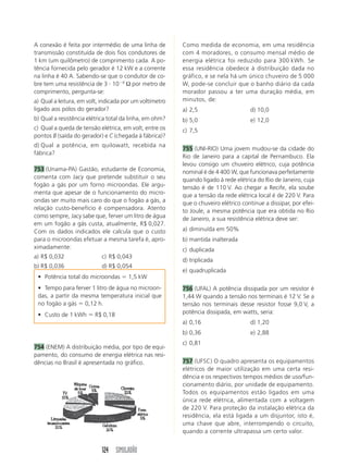 124 SIMULADÃO
A conexão é feita por intermédio de uma linha de
transmissão constituída de dois fios condutores de
1 km (um quilômetro) de comprimento cada. A po-
tência fornecida pelo gerador é 12 kW e a corrente
na linha é 40 A. Sabendo-se que o condutor de co-
bre tem uma resistência de 3 и 10Ϫ4
Ω por metro de
comprimento, pergunta-se:
a) Qual a leitura, em volt, indicada por um voltímetro
ligado aos pólos do gerador?
b) Qual a resistência elétrica total da linha, em ohm?
c) Qual a queda de tensão elétrica, em volt, entre os
pontos B (saída do gerador) e C (chegada à fábrica)?
d) Qual a potência, em quilowatt, recebida na
fábrica?
753 (Unama-PA) Gastão, estudante de Economia,
comenta com Jacy que pretende substituir o seu
fogão a gás por um forno microondas. Ele argu-
menta que apesar de o funcionamento do micro-
ondas ser muito mais caro do que o fogão a gás, a
relação custo-benefício é compensadora. Atento
como sempre, Jacy sabe que, ferver um litro de água
em um fogão a gás custa, atualmente, R$ 0,027.
Com os dados indicados ele calcula que o custo
para o microondas efetuar a mesma tarefa é, apro-
ximadamente:
a) R$ 0,032 c) R$ 0,043
b) R$ 0,036 d) R$ 0,054
Como medida de economia, em uma residência
com 4 moradores, o consumo mensal médio de
energia elétrica foi reduzido para 300 kWh. Se
essa residência obedece à distribuição dada no
gráfico, e se nela há um único chuveiro de 5 000
W, pode-se concluir que o banho diário da cada
morador passou a ter uma duração média, em
minutos, de:
a) 2,5 d) 10,0
b) 5,0 e) 12,0
c) 7,5
755 (UNI-RIO) Uma jovem mudou-se da cidade do
Rio de Janeiro para a capital de Pernambuco. Ela
levou consigo um chuveiro elétrico, cuja potência
nominal é de 4 400 W, que funcionava perfeitamente
quando ligado à rede elétrica do Rio de Janeiro, cuja
tensão é de 110 V. Ao chegar a Recife, ela soube
que a tensão da rede elétrica local é de 220 V. Para
que o chuveiro elétrico continue a dissipar, por efei-
to Joule, a mesma potência que era obtida no Rio
de Janeiro, a sua resistência elétrica deve ser:
a) diminuída em 50%
b) mantida inalterada
c) duplicada
d) triplicada
e) quadruplicada
756 (UFAL) A potência dissipada por um resistor é
1,44 W quando a tensão nos terminais é 12 V. Se a
tensão nos terminais desse resistor fosse 9,0 V, a
potência dissipada, em watts, seria:
a) 0,16 d) 1,20
b) 0,36 e) 2,88
c) 0,81
757 (UFSC) O quadro apresenta os equipamentos
elétricos de maior utilização em uma certa resi-
dência e os respectivos tempos médios de uso/fun-
cionamento diário, por unidade de equipamento.
Todos os equipamentos estão ligados em uma
única rede elétrica, alimentada com a voltagem
de 220 V. Para proteção da instalação elétrica da
residência, ela está ligada a um disjuntor, isto é,
uma chave que abre, interrompendo o circuito,
quando a corrente ultrapassa um certo valor.
• Potência total do microondas ϭ 1,5 kW
• Tempo para ferver 1 litro de água no microon-
das, a partir da mesma temperatura inicial que
no fogão a gás ϭ 0,12 h.
• Custo de 1 kWh ϭ R$ 0,18
754 (ENEM) A distribuição média, por tipo de equi-
pamento, do consumo de energia elétrica nas resi-
dências no Brasil é apresentada no gráfico.
 