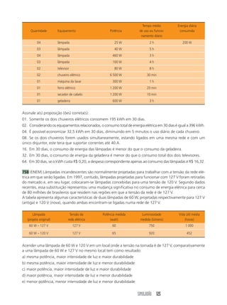SIMULADÃO 125
Assinale a(s) proposição (ões) correta(s):
01. Somente os dois chuveiros elétricos consomem 195 kWh em 30 dias.
02. Considerando os equipamentos relacionados, o consumo total de energia elétrica em 30 dias é igual a 396 kWh.
04. É possível economizar 32,5 kWh em 30 dias, diminuindo em 5 minutos o uso diário de cada chuveiro.
08. Se os dois chuveiros forem usados simultaneamente, estando ligados em uma mesma rede e com um
único disjuntor, este teria que suportar correntes até 40 A.
16. Em 30 dias, o consumo de energia das lâmpadas é menor do que o consumo da geladeira.
32. Em 30 dias, o consumo de energia da geladeira é menor do que o consumo total dos dois televisores.
64. Em 30 dias, se o kWh custa R$ 0,20, a despesa correspondente apenas ao consumo das lâmpadas é R$ 16,32.
758 (ENEM) Lâmpadas incandescentes são normalmente projetadas para trabalhar com a tensão da rede elé-
trica em que serão ligadas. Em 1997, contudo, lâmpadas projetadas para funcionar com 127 V foram retiradas
do mercado e, em seu lugar, colocaram-se lâmpadas concebidas para uma tensão de 120 V. Segundo dados
recentes, essa substituição representou uma mudança significativa no consumo de energia elétrica para cerca
de 80 milhões de brasileiros que residem nas regiões em que a tensão da rede é de 127 V.
A tabela apresenta algumas características de duas lâmpadas de 60 W, projetadas respectivamente para 127 V
(antiga) e 120 V (nova), quando ambas encontram-se ligadas numa rede de 127 V.
Tempo médio Energia diária
Quantidade Equipamento Potência de uso ou funcio- consumida
namento diário
04 lâmpada 25 W 2 h 200 W
03 lâmpada 40 W 5 h
04 lâmpada 460 W 3 h
03 lâmpada 100 W 4 h
02 televisor 80 W 8 h
02 chuveiro elétrico 6 500 W 30 min
01 máquina da lavar 300 W 1 h
01 ferro elétrico 1 200 W 20 min
01 secador de cabelo 1 200 W 10 min
01 geladeira 600 W 3 h
Acender uma lâmpada de 60 W e 120 V em um local onde a tensão na tomada é de 127 V, comparativamente
a uma lâmpada de 60 W e 127 V no mesmo local tem como resultado:
a) mesma potência, maior intensidade de luz e maior durabilidade
b) mesma potência, maior intensidade de luz e menor durabilidade
c) maior potência, maior intensidade de luz e maior durabilidade
d) maior potência, maior intensidade de luz e menor durabilidade
e) menor potência, menor intensidade de luz e menor durabilidade
Lâmpada Tensão da Potência medida Luminosidade Vida útil média
(projeto original) rede elétrica (watt) medida (lúmens) (horas)
60 W – 127 V 127 V 60 750 1 000
60 W – 120 V 127 V 65 920 452
 